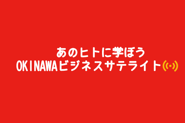 【終】事実はビジネス書よりすごい！ 沖縄起業家たちの実践ヒストリー あの人に学ぼう 「OKINAWAビジネスサテライト」